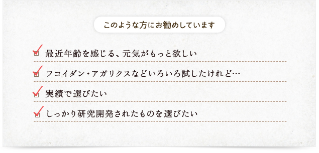このような方にお勧めしています​　最近、年齢を感じる　元気がもっと欲しい　今までのフコイダン・アガリクスなどいろいろ試したけれど・・・　実績で選びたい　しっかり研究開発されたものを選びたい